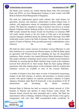 Al-Hamd Islamic University Quetta. 
amd Internship Report of NBP 
2. Introduction. 
National Bank of Pakistan 
Pakistan. It has redefined its role and has moved from a public sector 
organization into a modern commercial 
to individuals, corporate entities and government. While it continues to act as 
trustee of public funds and as the agent 
in those 
places where SBP does not have presence 
portfolio and is today a major lead player in the debt equity market, corporate 
investment banking, retail and consumer banking, agricultural financing, 
treasury services and is showing growing interest in promoting and developing 
the country's small and medium enterprises and at the same time fulfilling its 
social responsibilities, as a corporate citizen 
In today's competitive business environment, NBP needed to redefine its role 
and shed the public sector bank image, for a modern 
offloaded 23.2 percent share in the stock market, and while it has not been 
completely privatized like the other three public sector banks, partial 
privatization has taken place. It is now listed on the Karachi/Islamabad/Lahore 
Stock Exchanges. 
National Bank of Pakistan is today a progressive, efficient, and customer 
focused institution. It has developed a wide range of consumer products, to 
enhance business and cater to the different segments of society. Some schemes 
have been specifically designed for the low to middle income segments of the 
population. These include 
NBP Cash n Gold. 
Prepared By: 
AAAAbbbbdddduuuullllllllaaaahhhh BBBBaaaaiiiigggg 
is one of the largest commercial bank operating in 
bank. The Bank's services are available 
to the State Bank of Pakistan, 
here presence. It has diversified its business 
commercial bank. It has 
NBP Advance Salary, NBP Saiban, NBP Kisan Dost, 
02 
 