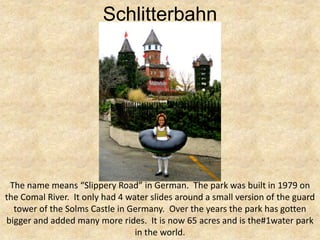 Schlitterbahn




 The name means “Slippery Road” in German. The park was built in 1979 on
the Comal River. It only had 4 water slides around a small version of the guard
  tower of the Solms Castle in Germany. Over the years the park has gotten
bigger and added many more rides. It is now 65 acres and is the#1water park
                                 in the world.
 