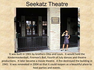 Seekatz Theatre




     It was built in 1901 by brothers Otto and Louis. It would hold the
    Kindermaskenball, Firemen’s Ball, Fourth of July dances and theatre
productions. It later became a movie theatre. A fire destroyed the building in
1941. It was renovated in 2004 so that it could reopen as a beautiful place to
                           host parties and events.
 