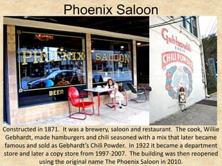 Phoenix Saloon




Constructed in 1871. It was a brewery, saloon and restaurant. The cook, Willie
 Gebhardt, made hamburgers and chili seasoned with a mix that later became
 famous and sold as Gebhardt’s Chili Powder. In 1922 it became a department
store and later a copy store from 1997-2007. The building was then reopened
             using the original name The Phoenix Saloon in 2010.
 