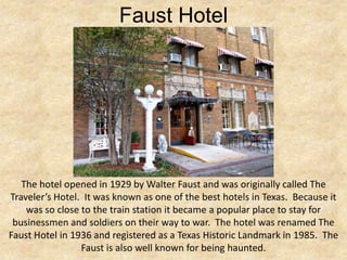 Faust Hotel




   The hotel opened in 1929 by Walter Faust and was originally called The
Traveler’s Hotel. It was known as one of the best hotels in Texas. Because it
    was so close to the train station it became a popular place to stay for
 businessmen and soldiers on their way to war. The hotel was renamed The
Faust Hotel in 1936 and registered as a Texas Historic Landmark in 1985. The
                 Faust is also well known for being haunted.
 
