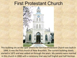 First Protestant Church




This building sits on the spot where the German Protestant Church was built in
   1846. It was the first church of New Braunfels. The current building slowly
started in 1875 and was added on through the years. My parents were married
 in this church in 2000 with a ceremony that was half English and half German.
 