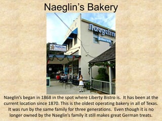 Naeglin’s Bakery




Naeglin’s began in 1868 in the spot where Liberty Bistro is. It has been at the
current location since 1870. This is the oldest operating bakery in all of Texas.
  It was run by the same family for three generations. Even though it is no
   longer owned by the Naeglin’s family it still makes great German treats.
 