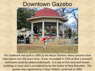 Downtown Gazebo




 This landmark was built in 1905 as the Music Pavilion. Many concerts have
taken place over the years here. It was renovated in 1926 so that a women’s
  bathroom could be added underneath. It is one of the most well known
 buildings in town and is considered to be the center of New Braunfels. The
         gazebo was registered as a Texas Historic Landmark in 2003.
 