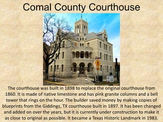 Comal County Courthouse




   The courthouse was built in 1898 to replace the original courthouse from
  1860. It is made of native limestone and has pink granite columns and a bell
  tower that rings on the hour. The builder saved money by making copies of
blueprints from the Giddings, TX courthouse built in 1897. It has been changed
 and added on over the years, but it is currently under construction to make it
 as close to original as possible. It became a Texas Historic Landmark in 1983.
 