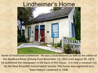 Lindheimer’s Home




Home of Ferdinand Lindheimer. He was a local botanist as well as the editor of
 the NeuBraunfelser Zeitung from November 12, 1852 until August 30, 1872.
He published the newspaper in the back of this house. It is now a museum run
  by the New Braunfels Conservation Society. The house was registered as a
                     Texas Historic Landmark in 1936.
 