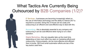 What Tactics Are Currently Being
Outsourced by B2B Companies (1/2)?
IT Services - businesses are becoming increasingly reliant on
the use of information technology and the ability to interact 24/7 is
required to succeed. Doing this in-house can be costly and
outsourcing is an efficient and cost-effective way to deal with this.
Accounting - this is absolutely essential to any company and
outsourcing it can be cost-effective when trying to run a lean
operation.
Digital Marketing - this can arguably take up the most time,
depending on how much effort you want on marketing efforts and
outsourcing, if done properly, can be more effective and efficient
than in-house. SEO and email automation efforts are two of the
key tactics used here.
 