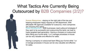 What Tactics Are Currently Being
Outsourced by B2B Companies (2/2)?
Human Resources - staying on the right side of the law and
keeping employees happy requires an HR department. With
affordable HR agencies available for outsource, more companies
are choosing this option.
Sales Development - B2B businesses need outbound strategies if
they want to be successful and outsourcing this tactic can lead to
hyper-targeted lead generation. Having a company or outsourced
team filling your funnel while 1 or 2 manage processes in-house
can be very valuable and effective for sales.
Having a company or outsourced team filling your funnel while 1 or
2 manage processes in-house can be very valuable and effective
for sales.
 