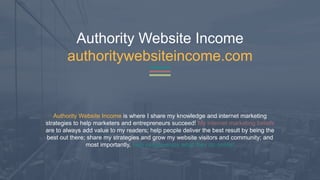 Authority Website Income
authoritywebsiteincome.com
Authority Website Income is where I share my knowledge and internet marketing
strategies to help marketers and entrepreneurs succeed! My internet marketing beliefs
are to always add value to my readers; help people deliver the best result by being the
best out there; share my strategies and grow my website visitors and community; and
most importantly, help people enjoy what they do online!
 