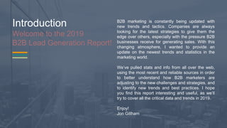 Introduction
Welcome to the 2019
B2B Lead Generation Report!
B2B marketing is constantly being updated with
new trends and tactics. Companies are always
looking for the latest strategies to give them the
edge over others, especially with the pressure B2B
businesses receive for generating sales. With this
changing atmosphere, I wanted to provide an
update on the newest trends and statistics in the
marketing world.
We’ve pulled stats and info from all over the web,
using the most recent and reliable sources in order
to better understand how B2B marketers are
adjusting to the new challenges and strategies, and
to identify new trends and best practices. I hope
you find this report interesting and useful, as we’ll
try to cover all the critical data and trends in 2019.
Enjoy!
Jon Gillham
 