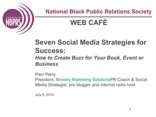 National Black Public Relations Society WEB CAFÉ Seven Social Media Strategies for Success: How to Create Buzz for Your Book, Event or Business Pam Perry President,  Ministry Marketing Solutions PR Coach & Social Media Strategist, pro blogger and internet radio host  July 8, 2010 