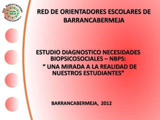 RED DE ORIENTADORES ESCOLARES DE
        BARRANCABERMEJA



ESTUDIO DIAGNOSTICO NECESIDADES
     BIOPSICOSOCIALES – NBPS:
  “ UNA MIRADA A LA REALIDAD DE
     NUESTROS ESTUDIANTES”



    BARRANCABERMEJA, 2012
 