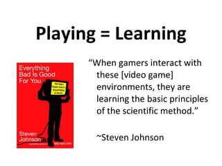Playing = Learning “ When gamers interact with these [video game] environments, they are learning the basic principles of the scientific method.” ~Steven Johnson 
