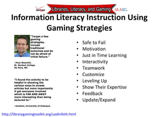 Information Literacy Instruction Using Gaming Strategies Safe to Fail Motivation Just in Time Learning Interactivity Teamwork Customize Leveling Up  Show Their Expertise Feedback Update/Expand http://librarygamingtoolkit.org/uodinfolit.html   