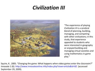 Civilization III “ The experience of playing  Civilization III  is a cerebral blend of planning, building, managing, and competing with other civilizations; in this study, that experience appealed to students who were interested in geography or enjoyed building and managing virtual societies and using mathematics in game play.” Squire, K.. 2005. “Changing the game: What happens when video games enter the classroom?”  Innovate  1 (6).  http://www.innovateonline.info/index.php?view=article&id=82   (accessed September 29, 2009). 