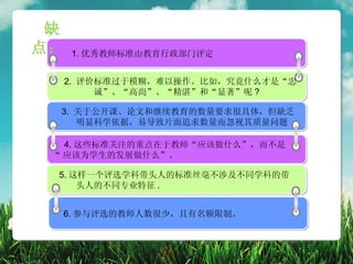 缺
点：   1. 优秀教师标准由教育行政部门评定


     2. 评价标准过于模糊，难以操作。比如，究竟什么才是“忠
          诚”、“高尚”、“精湛”和“显著”呢 ?

  3. 关于公开课、论文和继续教育的数量要求很具体，但缺乏
     明显科学依据，易导致片面追求数量而忽视其质量问题

   4. 这些标准关注的重点在于教师“应该做什么”，而不是
 “ 应该为学生的发展做什么”。

 5. 这样一个评选学科带头人的标准丝毫不涉及不同学科的带
     头人的不同专业特征 .


  6. 参与评选的教师人数很少，且有名额限制。
 