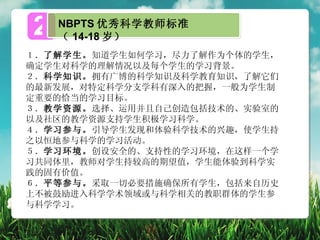 2   NBPTS 优秀科学教师标准
    （ 14-18 岁）
１．了解学生。知道学生如何学习，尽力了解作为个体的学生，
确定学生对科学的理解情况以及每个学生的学习背景。
２．科学知识。拥有广博的科学知识及科学教育知识，了解它们
的最新发展，对特定科学分支学科有深入的把握，一般为学生制
定重要的恰当的学习目标。
３．教学资源。选择、运用并且自己创造包括技术的、实验室的
以及社区的教学资源支持学生积极学习科学。
４．学习参与。引导学生发现和体验科学技术的兴趣，使学生持
之以恒地参与科学的学习活动。
５．学习环境。创设安全的、支持性的学习环境，在这样一个学
习共同体里，教师对学生持较高的期望值，学生能体验到科学实
践的固有价值。
６．平等参与。采取一切必要措施确保所有学生，包括来自历史
上不被鼓励进入科学学术领域或与科学相关的教职群体的学生参
与科学学习。
 