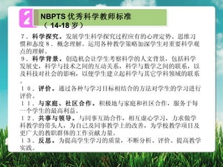 2   NBPTS 优秀科学教师标准
    （ 14-18 岁）
７．科学探究。发展学生科学探究过程应有的心理定势、思维习
惯和态度８．概念理解。运用各种教学策略加深学生对重要科学观
点的理解。
９．科学背景。创造机会让学生考察科学的人文背景，包括科学
发展史，科学与技术之间的互动关系，科学与数学之间的联系，以
及科技对社会的影响，以便学生建立起科学与其它学科领域的联系
。
１０．评价。通过各种与学习目标相结合的方法对学生的学习进行
评价。
１１．与家庭、社区合作。积极地与家庭和社区合作，服务于每
一个学生的最高利益。
１２．共事与领导。与同事互助合作，相互虚心学习，力求做学
科教学的带头人，为自己及同事教学上的改善，为学校教学项目及
更广大的教职群体的工作贡献力量。
１３．反思。为提高学生学习的质量，不断分析、评价、提高教学
实践。
 