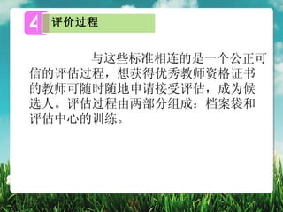 4   评价过程


     与这些标准相连的是一个公正可
信的评估过程，想获得优秀教师资格证书
的教师可随时随地申请接受评估，成为候
选人。评估过程由两部分组成：档案袋和
评估中心的训练。
 