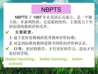 NBPTS
      NBPTS 于 1987 年在美国正式成立，是一个独
  立的、非盈利性的、无党派的组织，主要致力于全
  国范围的教师评价改革。
      主要职责：
  1. 建立更好更精确的优秀教师评价标准；
  2. 对达到标准的教师进修全国性的评价和认证。
     口号：更好的教学，才有更好的学习，进而才有
  更好的学校。
(better teaching ； better learning ； better
  school)
 