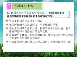 1    五项核心主张

1.1 优秀教师对学生及其学习负责（ Teachers are
committed to students and their learning ）

 致力于传递学生易接受的知识
 相信所有的学生都会学习，平等地对待学生
 识别学生间的个体差异性，根据不同学生的兴趣、能力、
 家庭环境等来调整自身的教学实践
 理解学生个体学习和发展的规律，努力提高学生的认知能
 力和学生对学习的重视程度
 努力培养学生的自尊心、学习动机、个性和公民责任感
 