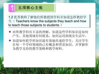 1   五项核心主张

1.2 优秀教师了解他们所教授的学科并知道怎样教给学
生（ Teachers know the subjects they teach and how
to teach those subjects to students ）

  对所教学科有丰富的理解，知道这些学科知识是如何
  产生，其他领域有何联系，如何运用到现实生活中。
  知道如何把学科知识最有效地传递给学生，关注学生
  在每一个学科领域的已有概念和背景知识，并掌握作
  为教学支持的教学策略和教学材料。
 