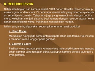 8. RECORDER/VCR
Salah satu bagian dari kamera adalah VCR (Video Casette Recorder) alat p
erekam gambar dan suara. Di beberapa kamera ada yang recordernya terpis
ah seperti jenis U-matic. Tetapi ada juga yang menjadi satu dengan bodi ka
mera. Kelebihan menjadi satunya bodi kamera dengan recorder adalah kerin
ganan dan efisiensi waktu. Pekerjaan menjadi lebih mudah.
Istilah yang sering digunakan seorang kameramen saat produksi:
a. Head Room
Merupakan ruang jeda semu antara kepala tokoh dan frame. Hal ini untu
k memberi kesan longgar pada gambar.
b. Zooming Zoom
Fasilitas yang terdapat pada kamera yang memungkinkan untuk mendap
atkan gambar yang terkesan dekat walaupun kamera berada jauh dari o
byek gambar.
 