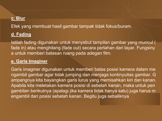 c. Blur
Efek yang membuat hasil gambar tampak tidak fokus/buram.
d. Fading
Istilah fading digunakan untuk menyebut tampilan gambar yang muncul (
fade in) atau menghilang (fade out) secara perlahan dari layar. Fungsiny
a untuk memberi batasan ruang pada adegan film.
e. Garis Imaginer
Garis imaginer digunakan untuk memberi batas posisi kamera dalam me
ngambil gambar agar tidak jumping dan menjaga kontinyuitas gambar. G
ampangnya kita bayangkan garis lurus yang memisahkan kiri dan kanan.
Apabila kita meletakan kamera posisi di sebelah kanan, maka untuk pen
gambilan berikutnya (apalagi jika kamera tidak hanya satu) juga harus m
engambil dari posisi sebelah kanan. Begitu juga sebaliknya
 