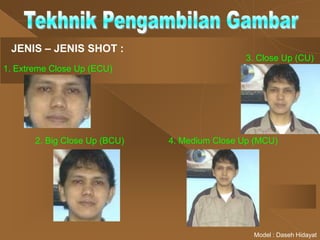 JENIS – JENIS SHOT :
1. Extreme Close Up (ECU)
2. Big Close Up (BCU)
3. Close Up (CU)
4. Medium Close Up (MCU)
Model : Daseh Hidayat
 