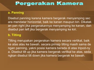 a. Panning
Disebut panning karena kamera bergerak menyamping sec
ara mendatar horizontal, baik ke kanan maupun kiri. Dikatak
an pan right jika pergerakannya menyamping ke kanan, dan
disebut pan left jika bergerak menyamping ke kiri.
b. Tilting
Tilting merupakan pergerakan kamera secara vertikal, baik
ke atas atau ke bawah. secara prinsip tilting masih sama de
ngan panning, yakni posisi kamera berada di atas tripod-ny
a. Disebut tilt up jika kamera bergerak vertikal ke atas, seda
ngkan disebut tilt down jika kamera bergerak ke bawah.
 