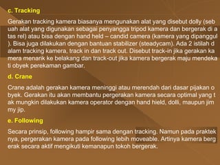 c. Tracking
Gerakan tracking kamera biasanya mengunakan alat yang disebut dolly (seb
uah alat yang digunakan sebagai penyangga tripod kamera dan bergerak di a
tas rel) atau bisa dengan hand held – candid camera (kamera yang dipanggul
). Bisa juga dilakukan dengan bantuan stabilizer (steadycam). Ada 2 istilah d
alam tracking kamera, track in dan track out. Disebut track-in jika gerakan ka
mera menarik ke belakang dan track-out jika kamera bergerak maju mendeka
ti obyek perekaman gambar.
d. Crane
Crane adalah gerakan kamera meninggi atau merendah dari dasar pijakan o
byek. Gerakan itu akan membantu pergerakan kamera secara optimal yang t
ak mungkin dilakukan kamera operator dengan hand hield, dolli, maupun jim
my jip.
e. Following
Secara prinsip, following hampir sama dengan tracking. Namun pada praktek
nya, pergerakan kamera pada following lebih moveable. Artinya kamera berg
erak secara aktif mengikuti kemanapun tokoh bergerak.
 