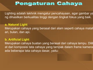 Lighting adalah tekhnik mengatur pencahayaan, agar gambar ya
ng dihasilkan berkualitas tinggi dengan tingkat fokus yang baik.
a. Natural Light
Merupakan cahaya yang berasal dari alam seperti cahaya matah
ari, bulan, dan api.
b. Artificial Light
Merupakan cahaya buatan yang berasal dari cahaya lampu. Dilih
at dari komposisi tata cahaya yang tampak dalam frame kamera,
ada beberapa tata cahaya dasar, yaitu:
 