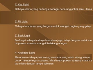1) Key Light
Cahaya utama yang berfungsi sebagai penerang pokok atau utama
.
2) Fill Light
Cahaya tambahan yang berguna untuk mengisi bagian yang gelap.
3) Back Light
Berfungsi sebagai cahaya tambahan juga, tetapi berguna untuk me
nciptakan suasana ruang di belakang adegan.
4) Available Light
Merupakan cahaya pendukung suasana yang salah satu gunanya
untuk mempertegas suasana. Misal menciptakan suasana malam a
tau mistis dengan lampu kebiruan.
 