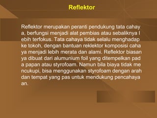 Reflektor
Reflektor merupakan peranti pendukung tata cahay
a, berfungsi menjadi alat pembias atau sebaliknya l
ebih terfokus. Tata cahaya tidak selalu menghadap
ke tokoh, dengan bantuan reklektor komposisi caha
ya menjadi lebih merata dan alami. Reflektor biasan
ya dibuat dari alumunium foil yang ditempelkan pad
a papan atau styrofoam. Namun bila biaya tidak me
ncukupi, bisa menggunakan styrofoam dengan arah
dan tempat yang pas untuk mendukung pencahaya
an.
 