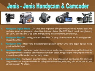 1. Handycam Digital Media : Ciri khas jenis ini praktis dlm penyimpanan data karena tidak me
merlukan kaset penyimpanan, data bisa disimpan dalam MMC/SD Card. Untuk menghubung
kan ke PC tersedia slot USB data. Harga paling murah diantara jenis lainnya.
2. Handycam Mini DV : Menggunakan kaset Mini Dv yang bisa ditransfer ke PC menggunaka
n kabel Fire Wire
3. Handycam DVD : Hasil yang didapat langsung dalam bentuk DVD yang dapat diputar meng
gunakan DVD Player.
4. Handycam Hdd : Handycam jenis ini mempunyai media penyimpanan berupa Harddisk inter
nal yang memiliki kapasitas penyimpanan lumayan besar, hingga dapat menyimpan film dala
m durasi sangat lama dan ukuran yang besar.
5. Camcoder Pro : Handycam atau Camcoder yang digunakan untuk pembuatan film oleh seo
rang profesional. Harga camcoder ini paling mahal diantara jenis yang lain, mulai dari 10 juta
sampai dengan 70 jutaan.
 