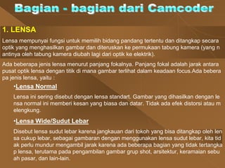1. LENSA
Lensa mempunyai fungsi untuk memilih bidang pandang tertentu dan ditangkap secara
optik yang menghasilkan gambar dan diteruskan ke permukaan tabung kamera (yang n
antinya oleh tabung kamera diubah lagi dari optik ke elektrik).
Ada beberapa jenis lensa menurut panjang fokalnya. Panjang fokal adalah jarak antara
pusat optik lensa dengan titik di mana gambar terlihat dalam keadaan focus.Ada bebera
pa jenis lensa, yaitu :
•Lensa Normal
Lensa ini sering disebut dengan lensa standart. Gambar yang dihasilkan dengan le
nsa normal ini memberi kesan yang biasa dan datar. Tidak ada efek distorsi atau m
elengkung.
•Lensa Wide/Sudut Lebar
Disebut lensa sudut lebar karena jangkauan dari tokoh yang bisa ditangkap oleh len
sa cukup lebar, sebagai gambaran dengan menggunakan lensa sudut lebar, kita tid
ak perlu mundur mengambil jarak karena ada beberapa bagian yang tidak tertangka
p lensa, terutama pada pengambilan gambar grup shot, arsitektur, keramaian sebu
ah pasar, dan lain-lain.
 