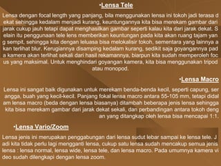 •Lensa Tele
Lensa dengan focal length yang panjang, bila menggunakan lensa ini tokoh jadi terasa d
ekat sehingga kedalam menjadi kurang, keuntungannya kita bisa merekam gambar dari
jarak cukup jauh tetapi dapat menghasilkan gambar seperti kalau kita dari jarak dekat. S
elain itu penggunaan tele lens memberikan keuntungan pada kita akan ruang tajam yan
g sempit, sehingga kita dengan leluasa bisa melokalisir tokoh, sementara yang lainnya a
kan terlihat blur. Kerugiannya disamping kedalam kurang, sedikit saja goyangannya pad
a kamera akan terlihat sekali dari hasil rekamannya, biarpun kita sudah memperoleh foc
us yang maksimal. Untuk menghindari goyangan kamera, kita bisa menggunakan tripod
atau monopod.
•Lensa Macro
Lensa ini sangat baik digunakan untuk merekam benda-benda kecil, seperti capung, ser
angga, buah yang kecil-kecil. Panjang fokal lensa macro antara 55-105 mm, tetapi didal
am lensa macro (beda dengan lensa biasanya) ditambah beberapa jenis lensa sehingga
kita bisa merekam gambar dari jarak dekat sekali, dan perbandingan antara tokoh deng
an yang ditangkap oleh lensa bisa mencapai 1:1.
•Lensa Vario/Zoom
Lensa jenis ini merupakan penggabungan dari lensa sudut lebar sampai ke lensa tele. J
adi kita tidak perlu lagi mengganti lensa, cukup satu lensa sudah mencakup semua jenis
lensa : lensa normal, lensa wide, lensa tele, dan lensa macro. Pada umumnya kamera vi
deo sudah dilengkapi dengan lensa zoom.
 