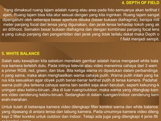 4. DEPTH OF FIELD
Yang dimaksud ruang tajam adalah ruang atau area pada foto semuanya akan terlihat t
ajam. Ruang tajam bisa kita atur sesuai dengan yang kita inginkan. Ruang tajam sangat
dipengaruhi oleh seberapa besar aperture dibuka (besar bukaan diafragma), berapa mili
meter panjang focal dari lensa yang digunakan, dan jarak lensa terhadap tokoh yang ak
an diShoot. Semakin besar bukaan diafragma dan dengan kombinasi panjang focal lens
a yang cukup panjang dan pengambilan dari jarak yang tidak terlalu dekat maka Depth o
f field menjadi sempit.
5. WHITE BALANCE
Salah satu kewajiban kita sebelum merekam gambar adalah harus mengeset white bala
nce kamera terlebih dulu. Pada intinya televisi atau video menerima cahaya dari 3 warn
a primer RGB, red, green, dan blue. Bila ketiga warna ini dipadukan dalam perbandinga
n yang sama, maka akan menghasilkan warna cahaya putih. Warna putih inilah yang ha
rus kita sesuaikan agar obyek putih benar-benar terlihat putih di lensa kamera. Padahal
warna putih jika terkena cahaya warna lain sedikit saja akan berubah, seperti kekuning-k
uningan atau kebiru-biruan. Jika di luar ruang/outdoor, maka warna yang ditangkap kam
era video cenderung kebiru-biruan. Sedangkan di dalam ruangan/indoor cenderung kem
erah-merahan.
Untuk itulah di beberapa kamera video dilengkapi filter koreksi warna dan white balance
yang dipasang di antara lensa dan tabung kamera. Pada umumnya kamera video dileng
kapi 2 filter koreksi untuk outdoor dan indoor. Tetapi ada juga yang dilengkapi 4 jenis filt
 