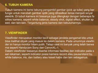 6. TUBUH KAMERA
Tubuh kamera ini berisi tabung pengambil gambar (pick up tube) yang ber
fungsi untuk merubah gambar optik yang dihasilkan lensa menjadi sinyal
elektrik. Di tubuh kamera ini biasanya juga dilengkapi dengan beberapa fa
silitas kamera, seperti white balance, steady shot, digital effect, shutter sp
eed, dan lain-lain. Tergantung jenis kamera dan kebutuhannya.
7. VIEWFINDER
Viewfinder merupakan monitor kecil sebagai jendela pengamat kita untuk
bisa melihat obyek yang masuk ke dalam kamera. Pada umumnya viewfin
der ini hanya monitor hitam putih. Tetapi saat ini banyak yang telah berwa
rna seperti Handycam Sony dan CanonXL-1.
Dalam viewfinder biasanya disertai informasi fasilitas dan indicator pada s
aat rekaman, seperti indicator posisi kamera record atau pause/stand by,
white balance, iris, dan battery atau kaset habis dan lain sebagainya.
 