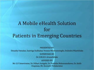 A Mobile eHealth Solution for Patients in Emerging Countries PRESENTED BY:  Dinusha Vatsalan, Saatviga Sudhahar, Yvonne Wickramsinghe, Dulindra Wijethilake SUPERVISED BY: Dr. S.M.K.D. Arunathilake ADVISED BY:  Mr. G.P. Seneviratne, Dr. DilhariAatigala, Dr. PrathibaMahanamahewa, Dr. Keith Chapman, Mr. Kenneth Thilakaratne 1 