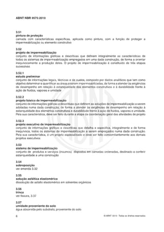 ABNT NBR 9575:2010
3.51
pintura de proteção
camada com características específicas, aplicada como pintura, com a funçáo de proteger a
impermeabilizaçáo ou elemento construtivo
3.52
projeto de impermeabiliz-çãs
conjunto de informações gráficas e descritivas que definem integralmente as características de
todos os sistemas de impermeabilização empregados em uma dada construçáo, de forma a orientar
inequivocamente a produçio deles. O projeto de impermeabilizaçáo 6 constituído de Ires etapas
sucessivas
3.52.1
estudo preliminar
conjunto de informações legais, técnicas e de custos, composto por dados analíticos que tem como
objetivodeterminare quantificaras áreas a serem impermeabilizadas,deforma a atenderàs exigencias
de desempenho em relaçáo estanqueidade dos elementos construtivos e a durabilidade frente à
ação de fluidos, vapores e umidade
3.52.2
projeto básico de impermeabilização
conjunto de informaçõesgráficase descritivasque definem as soluções de impermeabilizaçãoa serem
adotadas numa dada construçáo, de forma a atender às exigkncias de desempenho em relaqáo à
estanqueidade dos elementos construtivos e durabilidadefrente a açáo de fluidos, vapores e umidade.
Pela sua característica, deve ser feito durante a etapa da coordenaçso geral das atividades de projeto
3.52.3
projeto executivo de impermeabilização
conjunto de informações gráficas e descritivas que detalha e especifica, integralmente e de forma
inequívoca, todos os sistemas de impermeabilização a serem empregados numa dada construção.
Pela sua característica, 6 um projeto especializado e deve ser feito concomitantemente aos demais
projetos executivos
3.53
sistema de impermeabilização
conjunto de produtos e serviços (insumos) dispostos em camadas ordenadas, destinado a conferir
estanqueidade a uma construção
3.54
çobrepoçigáo
ver emenda 3.32
3.55
solução asfáltica elastomérica
dissolução de asfalto elastomérico ern solventes orgânicos
3.5"
trinca
ver fissura, 3.37
3.57
umidade proveniente do solo
água absorvida pelo substrato, proveniente do solo
O ABNT 2010 - Todos os direitos reservados
 