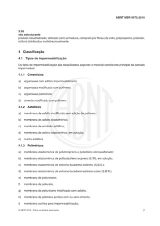 ABNT NBR 9575:2010
3.58
véu eçtruturante
produto industrializado, utilizado como armadura, composto porfibras (devidro, polipropileno, polikster,
náilon) distribuídas multidirecionalmente
0 s tipos de impermeabilizaçáo sáo classificados segundo o material constituinte principal da camada
impermeável.
a) argamassa com aditivo impermeabilizante;
b) argamassa modificada com polímero;
c) argamassa polimerica;
d) cimento modificado com polímero.
4.1.2 Açfálticoç
a) membrana de asfalto modificado sem adiçáo de polimero;
b) membrana de asfalto elastomerico;
c) membrana de emulsão asfáltica;
d) membrana de asfalto elastomerico, em solução;
e) manta asfhltica.
4.1.3 Poliméricoç
a) membrana elastomerica de policloropreno e polietileno clorossulfonado;
b) membrana elastomérica de poliisobutileno isopreno (I.l.R), em solução;
c) membrana elastomérica de estireno-butadieno-estireno(S.B.S.);
d) membrana elastomérica de estireno-butadieno-eçtireno-ruber (S.B.R.);
e) membrana de poliuretano;
f) membrana de poliuveia;
g) membrana de poliuretano modificado com asfalto;
h) membrana de polimero acrílico com ou sem cimento;
i) membrana acrilica para impermeabilizaçáo;
O ABNT 2010 -Todos os direitos reservados
 