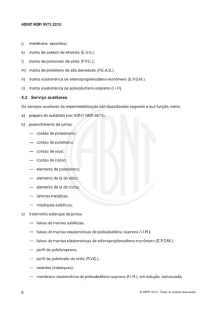 ABNT NBR 9575:2010
j) membrana epoxidica;
k) manta de acetato de etilvinila (E.V.A.);
I) manta de policloreto de vinila (P.V.G.);
m) manta de polietileno de alta densidade (P.E.A.D.);
n) manta elastomérica de etilenopropilenodieno-monomero (E.P.D.M.);
o) manta elastomkrica de poliisobutileno isopreno (1.l.R).
4.2 Servi-o auxiliares
Os serviços auxiliares da impermeabilizaçlo s l o classificados segundo a sua funçlo, como:
a) preparo do substrato (ver ABNT NBR 9574);
b) preenchimento de juntas:
- cordão de poliestireno;
--- cordão de polietileno;
--- cordão de sisal;
- cordlo de nailon;
- elemento de poliestireno;
- elemento de I2 de vidro;
- elemento de lã de rocha;
- lâminas metálicas;
- mastiques asfalticos;
c) tratamento estanque de juntas:
--- faixas de mantas asfalticas;
--- faixas de mantas elastomericas de poliisobutileno isopreno (I.I.R.);
- faixas de mantas elastoméricas de etilenopropilenodieno-monhro (E.F)D.M.);
- perfil de policloropreno;
- perfil de policloreto de vinila (PV.G.);
- selantes (mastiques);
- membrana elastomerica de poliisobutileno isopreno (I.I.R.), em solução, estruturada;
O ABNT 2010 - Todos os direitos reservados
 