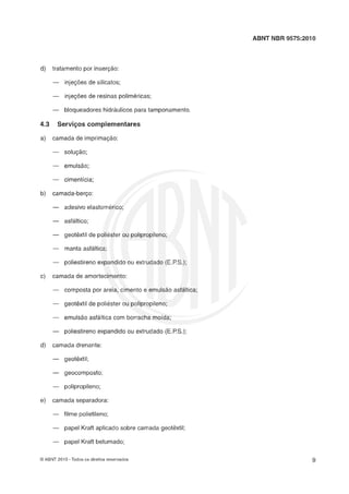 ABNT NBR 9575:2010
d) tratamento por inserção:
- injeções de silicatos;
- injeções de resinas poliméricas;
- bloqueadores hidráulicos para tamponamento.
4.3 Servi-os sornplernentares
a) camada de imprimaçgo:
- soluçlo;
- emulsão;
- cimentícia;
b) camada-berço:
--- adesivo elastomerico;
- asfaltico;
--- geotêxtil de poliéster ou polipropileno;
- manta asfáltica;
- poliestireno expandido ou extrudado (E.PS.);
c) camada de amortecimento:
- composta por areia, cimento e emulslo asfáltica;
- geotêxtil de poliéster ou polipropileno;
- emulsão asfhltica com borracha moída;
- poliestireno expandido ou extrudado (E.P.S.);
d) camada drenante:
----- geotêxtil;
--- geocomposto;
- polipropileno;
e) camada separadora:
- filme polietileno;
- papel Kraft aplicado sobre camada geotêxtil;
- papel Kraft betumado;
O ABNT 2010 -Todos os direitos reservados
 