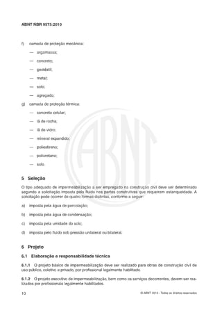 ABNT NBR 9575:2010
f) camada de proteção mecânica:
- argamassa;
- concreto;
- geotextil;
- metal;
-- solo;
-- agregado;
g) camada de proteçáo tkrmica:
- concreto celular;
- lá de rocha;
- lá de vidro;
- mineral expandi
- poliestireno;
- poliuretano;
- solo.
"ele(r-0
O tipo adequado de imperm
segundo a solicitac;lo impes
solicitaçlo pode ocorrer de q
a) imposta pela âgua de percolaçáo;
devt
iram
? ser
esta1
determina
nqueidade
ido
. A
b) imposta pela âgua de condensaçáo;
c) imposta pela umidade do solo;
d) imposta pelo fluido sob pressáo unilateral ou bilateral.
6 Projeto
6.1 Elrrlaera~áse respsnsmlailidade técnica
6.1.1 8 projeto basico de imperrneabilizaçáo deve ser realizado para obras de construçáo civil de
uso público, coletivo e privado, por profissional legalmente habilitado.
6.1.2 O projeto executivo de impermeabilização,bem como os serviços decorrentes, devem ser rea-
lizados por profissionais legalmente habilitados.
O ABNT 2010 - Todos os direitos reservados
 