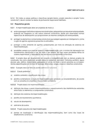 ABNT NBR 9575:2010
"1.3 Em todas as peças gráficas e descritivas (projeto básico, projeto executivo e projeto "como
construído"), devem constar os dados do profissional responsável habilitado.
6.2 Requisitos gerais
6.2.1 A impermeabilizaçáo deve ser projetada de modo a:
a) evitarapassagem defluidosevaporesnasconstruções, pelaspartesque requeiramestanqueidade,
podendo ser integrados ou não outros sistemas construtivos, desde que observadas normas
específicas de desempenho que proporcionem as mesmas condições de estanqueidade;
b) proteger os elementos e componentes construtivos que estejam expostos ao intemperismo, contra
a açáo de agentes agressivos presentes na atmosfera;
c) proteger o meio ambiente de agentes contaminantes por meio da utilização de sistemas de
impermeabilizaçáo;
d) possibilitar sempre que possível acesso 21 impermeabilização, com o mínimo de intervenção nos
revestimentos sobrepostos a ela, de modo a ser evitada, táo logo sejam percebidas falhas do
sistema impermeável, a degradação das estruturas e componentes construtivos.
6.2.2 O projeto deve ser desenvolvido em conjunto e compatibilizado com os demais projetos de
construção, tais como arquitetura (projeto basico e executivo), estrutural, hidráulico-sanitário, águas
pluviais, ghs, elktrico, revestimento, paisagismo e outros, de modo a serem previstas as correspon-
dentes especificaçOesem termos de tipologia, dimensões, cargas, ensaios e detalhes construtivos.
"2.9 9 projeto deve ser feito de acordo com 6.2.3.1 a 6.2.3.3
6.2.3.1 Estudo preliminar:
a) relatério contendo a qualificaçáo das hreas;
b) planilha contemplando os tipos de imperrneabilizaçáo aplicaveis ao empreendimento, de acordo
com os conceitos do projetista e incorporador contratante.
6.2.3.2 Projeto básico de impermeabilização:
a) definiçáo das hreas a serem impermeabilizadas e equacionamento das interferências existentes
entre todos os elementos e componentes construtivos;
b) definição dos sistemas de impermeabilização;
c) planilha de levantamento quantitativo;
d) estudo de desempenho;
e) estimativa de custos.
6.2.3.3 Projeto executivo de impermeabilizaçáo:
a) plantas de localizaçáo e identificação das impermeabilizações, bem como dos locais de
detalhamento construtivo;
O ABNT 2010 -Todos os direitos reservados
 