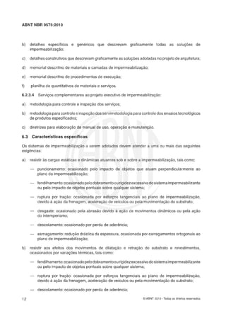 ABNT NBR 9575:2010
b) detalhes específicos e genéricos que descrevam graficamente todas as soluções de
impermeabilização;
c) detalhesconstrutivosque descrevam graficamenteas soluç&s adotadas no projetode arquitetura;
d) memorial descritivo de materiais e camadas de impermeabilização;
e) memorial descritivo de procedimentos de execução;
f) planilka de quantitativos de materiais e serviços.
"2.3.4 Serviços complementares ao projeto executivo de impermeabilização:
a) metodologia para controle e inspeção dos serviços;
b) metodologiaparacontrolee inspeçáodos servimetodologiaparacontroledos ensaiostecnológicos
de produtos especificados;
c) diretrizes para elaboração de manual de uso, operação e manutençáo.
6.3 Gavactevísticasespecíficas
Os sistemas de impermeabilização a serem adotados devem atender a uma ou mais das seguintes
exigencias:
a) resistir as cargas estáticas e dinâmicas atuantes sob e sobre a impermeabilização,tais como:
- puncionamento: ocasionado pelo impacto de objetos que atuam perpendicularmente ao
plano da impermeabilização;
- fendilhamento:ocasionadopelodobramentoourigidezexcessivadosistemaimpermeabilizante
ou pelo impacto de objetos pontuais sobre qualquer sistema;
- ruptura por tração: ocasionada por esforços tangenciais ao plano de impermeabilizaç30,
devido à ação da frenagern, aceleração de veículos ou pela movimentação do substrato;
- desgaste: ocasionado pela abrasão devido a açáo de movimentos dinâmicos ou pela ação
do intemperismo;
- descolamento:ocasionado por perda de aderência;
- esmagamento:redução drástica da espessura, ocasionada por carregamentos ortogonais ao
plano de impermeabilização;
15) resistir aos efeitos dos movimentos de dilatação e retração do substrato e revestimentos,
ocasionados por variaçees térmicas, tais como:
- fendilhamento:ocasionadopelodobrarnentoourigidezexcessivadosistemaimpermeabilizante
ou pelo impacto de objetos pontuais sobre qualquer sistema;
- ruptura por traçáo: ocasionada por esforços tangenciais ao plano de impermeabilizaçáo,
devido a ação da frenagem, aceleração de veículos ou pela movimentação do substrato;
- descolamento:ocasionado por perda de aderência;
O ABNT 2010 - Todos os direitos reservados
 