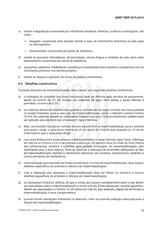 ABNT NBR 9575:2010
c) resistir a degradação ocasionada por influênciasclimáticas,térmicas, químicas ou biológicas,tais
como:
-- desgaste: ocasionado pela abraslo devido .5 açlo de movimentos dingmicos ou pela açlo
do intemperismo;
- descolamento:ocasionado por perda de aderencia;
d) resistir as pressões hidrosthticas, de percolação, coluna d'água e umidade de solo, bem como
descolamento ocasionado por perda de aderência;
e) apresentar aderência,flexibilidade, resistênciae estabilidadefísico-mecânicacompatíveiscom as
solicitações previstas nos demais projetos;
f) resistir ao ataque e agressão de raizes de plantas ornamentais;
6.4 Detalhes construtivos
O projeto executivo de impermeabilização deve atender aos seguintes detalhes construtivos:
a) a inclinaçlo do substrato das áreas horizontais deve ser definida após estudos de escoamento,
sendo no mínimo de 1% em direção aos coletores de água. Para calhas e áreas internas é
permitido o mínimo de 0,5°/0;
b) os coletores devem ter diâmetro que garanta a manutençãoda seção nominal dos tubos prevista
no projeto hidráulico após a execução da impermeabilização, sendo o diâmetro nominal mínimo
75 mm.0 s coletores devem ser rigidamentefixados a estrutura. Este procedimentotambém deve
ser aplicado aos coletores que atravessam vigas invertidas;
c) deve ser previsto nos planos verticais encaixe para embutir a impermeabilizaçk, para o sistema
que assim o exigir, a uma altura mínima de 20 cm acima do nível do piso acabado ou 19 cm do
nível máximo que a água pode atingir;
d) nos locais limites entre áreas externas impermeabilizadase áreas internas, deve haver diferença
de cota de no mínimo 6 cm e ser prevista a execução de barreira física no limite da linha interna
dos contramarcos, caixilhos e batentes, para perfeita ancoragem da impermeabilizaçgo, com
declividade para a área externa. Deve-se observar a execução de arremates adequados ao tipo
de impermeabilização adotada e selamentos adicionais nos caixilhos, contramarcos, batentes e
outros elementos de interferência;
e) toda instalaçloque necessiteser fixada na estrutura, no nível da impermeabilização,deve possuir
detalhes específicos de arremate e reforços da impermeabilização;
f) toda a tubulação que atravesse a impermeabilização deve ser fixada na estrutura e possuir
detalhes específicos de arremate e reforços da impermeabilizaç"B;
g) as tubulações hidráulica, eltíltrica, de gás e outras que passam paralelamentesobre a laje devem
ser executadas sobre a impermeabilizaçlo e nunca sob ela. Estastubulaçles, quando aparentes,
devem ser executadas no mínimo 10 crn acima do nível do piso acabado, depois de terminada a
impermeabilização e seus complementos;
h) quando houver tubulações embutidas na alvenaria, deve ser prevista proteção adequada para a
fixação da impermeabilização;
O ABNT 2010 -Todos os direitos reservados
 