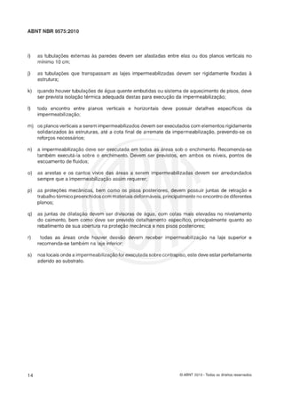 ABNT NBR 9575:2010
as tubulações externas às paredes devem ser afastadas entre elas ou dos planos verticais no
mínimo 16 cm;
as tubulaçles que transpassam as lajes impermeabilizadas devem ser rigidamente fixadas a
estrutura;
quando houver tubulaçóes de âigua quente embutidas ou sistema de aquecimento de pisos, deve
ser prevista isolaçlo térmica adequada destas para execução da impermeabilizaçãs;
todo encontro entre planos verticais e horizontais deve possuir detalhes específicos da
impermeabilização;
os planos verticais a serem impermeabilizados devem ser executados com elementos rigidamente
solidarizados as estruturas, até a cota final de arremate da impermeabilizaç5o, prevendo-se os
reforços necessarios;
a impermeabilizaçZo deve ser executada em todas as areas sob o enchimento. Recomenda-se
também executa-la sobre o enchimento. Devem ser previstos, em ambos os níveis, pontos de
escoamento de fluidos;
as arestas e os cantos vivos das Areas a serem impermeabilizadas devem ser arredondados
sempre que a impermeabilização assim requerer;
as proteções mecânicas, bem como os pisos posteriores, devem possuir juntas de retração e
trabalho térmico preenchidos com materiaisdeformáveis, principalmenteno encontro de diferentes
planos;
as juntas de dilataçh devem ser divisoras de agua, com cotas mais elevadas no nivelamento
do caimento, bem como deve ser previsto detalhamento específico, principalmente quanto ao
rebatimento de sua abertura na prsteçlo mecânica e nos pisos posteriores;
todas as areas onde houver desváo devem receber impermeabilizaçáo na laje superior e
recomenda-se também na laje inferior;
nos locais onde a impermeabilização for executadasobre contrapiso, este deve estar perfeitamente
aderido ao substrato.
O ABNT 2010 -Todos os direitos reservados
 