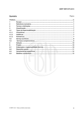 ABNT NBR 9575:2010
Página
Prefácio...............................................................................................................................................iv
1 Escopo ................................................................................................................................I
2 Referência nsrmativa.........................................................................................................1
3 Termos e definiçks...................................................................................................I
......................................................................................................................4 Classificaç'o 7
.............................................................................................4.1 Tipos de irnpermeabilização 7
.........................................................................................................................4.1.I Cimentícios 7
4.1-2 Asfálticcs............................................................................................................................7
4.1-3 Poliméricos.........................................................................................................................7
4.2 Serviço auxiliares...............................................................................................................8
...............................................................................................4.3 Servi~oscomplementares 9
5 Seleçác .............................................................................................................................10
6 Projeto.........................................................................................................................1 6
6.1 Elaboraçãlo e responsabilidade técnica ...................................................................1 6
6.2 Requisitosgerais ........................................................................................................1 1
6.3 Garacterr"sticasespecfiicas.............................................................................................12
6.4 Detalhes construtivos................................................................................................1 3
O ABNT 2010 -Todos os direitos reservados
 